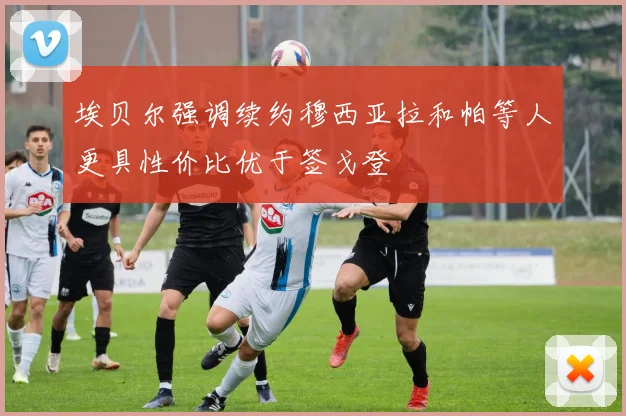 埃贝尔强调续约穆西亚拉和帕等人更具性价比优于签戈登