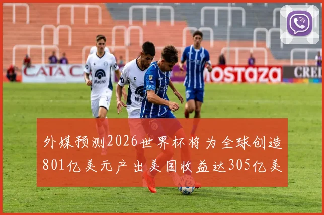 外媒预测2026世界杯将为全球创造801亿美元产出美国收益达305亿美元
