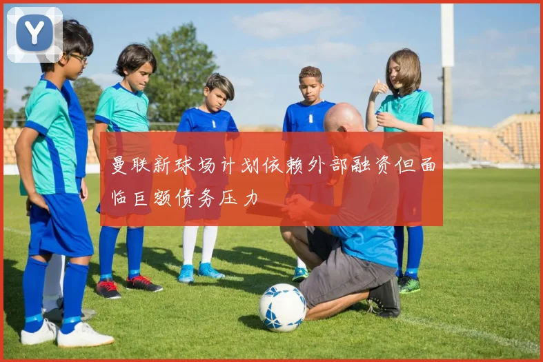 曼联新球场计划依赖外部融资但面临巨额债务压力