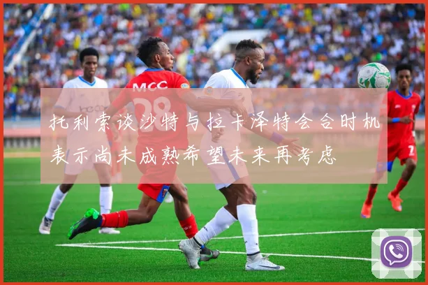 托利索谈沙特与拉卡泽特会合时机表示尚未成熟希望未来再考虑
