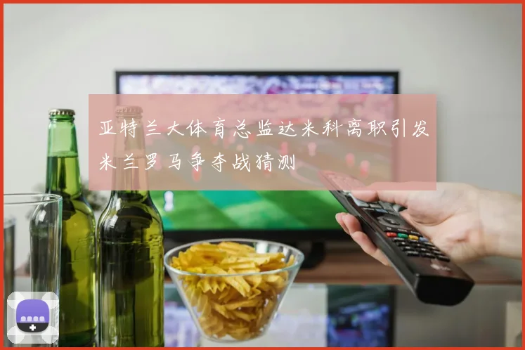 亚特兰大体育总监达米科离职引发米兰罗马争夺战猜测