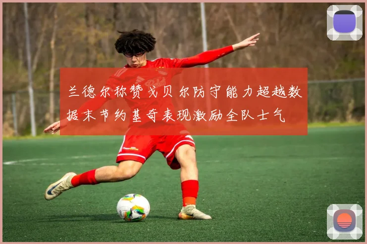 兰德尔称赞戈贝尔防守能力超越数据末节约基奇表现激励全队士气