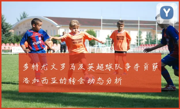 多特尤文罗马及英超球队争夺贡萨洛加西亚的转会动态分析