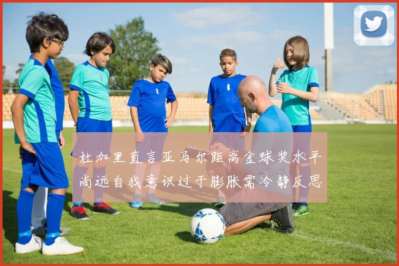 杜加里直言亚马尔距离金球奖水平尚远自我意识过于膨胀需冷静反思