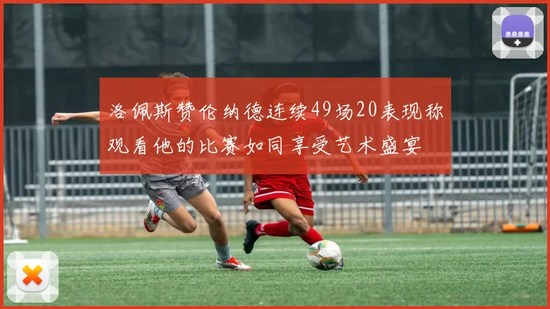 洛佩斯赞伦纳德连续49场20表现称观看他的比赛如同享受艺术盛宴