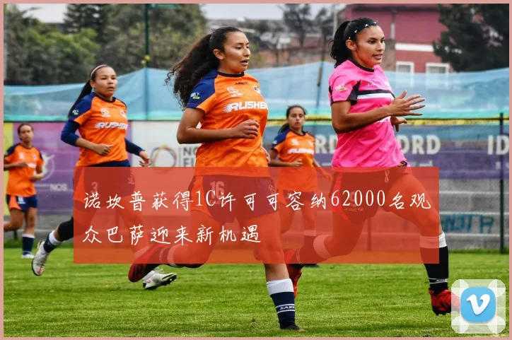 诺坎普获得1C许可可容纳62000名观众巴萨迎来新机遇