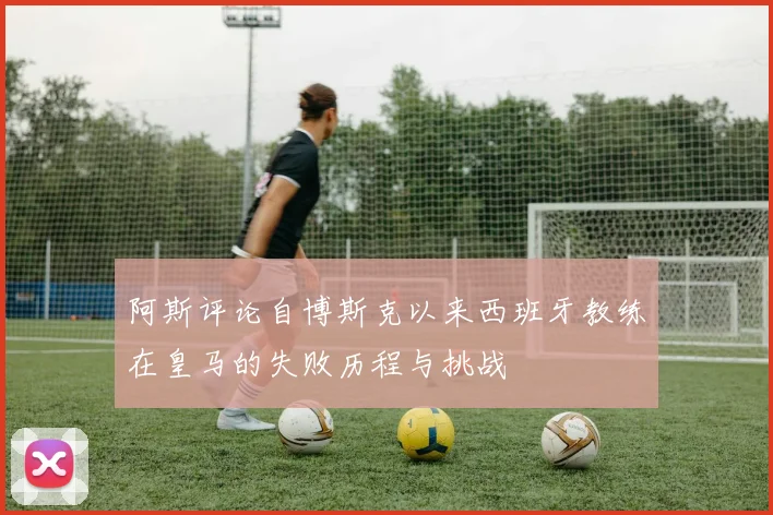 阿斯评论自博斯克以来西班牙教练在皇马的失败历程与挑战