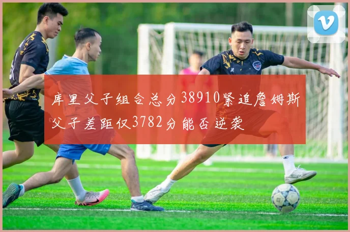 库里父子组合总分38910紧追詹姆斯父子差距仅3782分能否逆袭