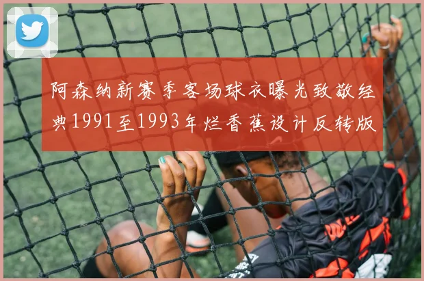 阿森纳新赛季客场球衣曝光致敬经典1991至1993年烂香蕉设计反转版