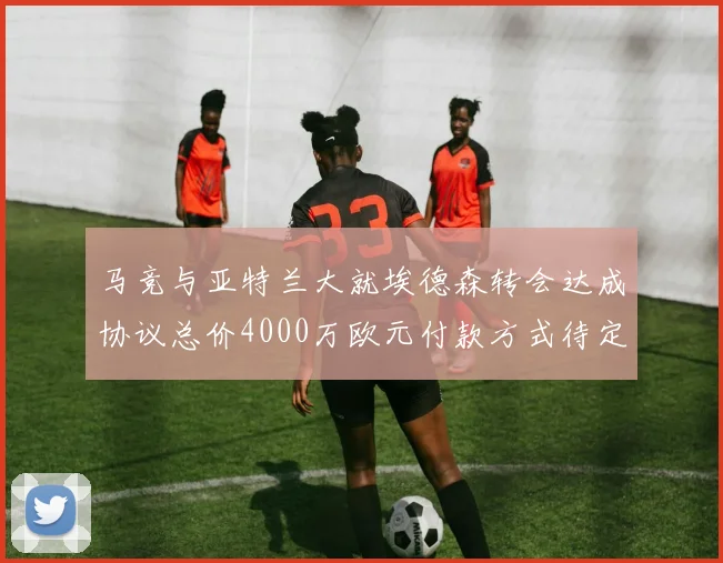 马竞与亚特兰大就埃德森转会达成协议总价4000万欧元付款方式待定