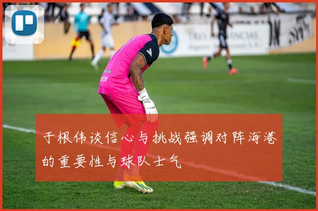于根伟谈信心与挑战强调对阵海港的重要性与球队士气