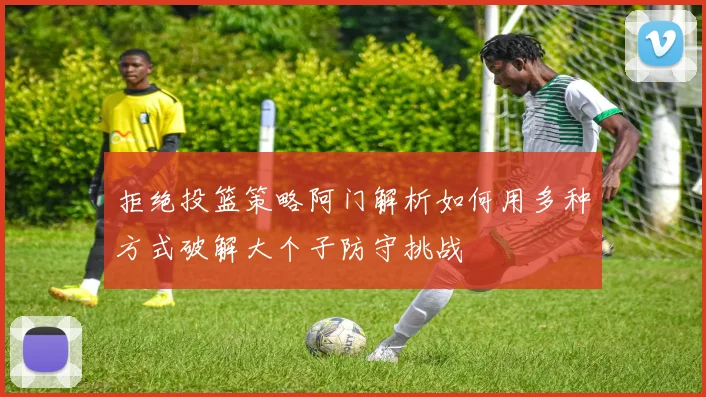拒绝投篮策略阿门解析如何用多种方式破解大个子防守挑战