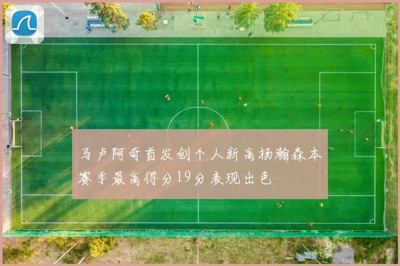 马卢阿奇首发创个人新高杨瀚森本赛季最高得分19分表现出色