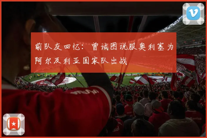 前队友回忆：曾试图说服奥利塞为阿尔及利亚国家队出战