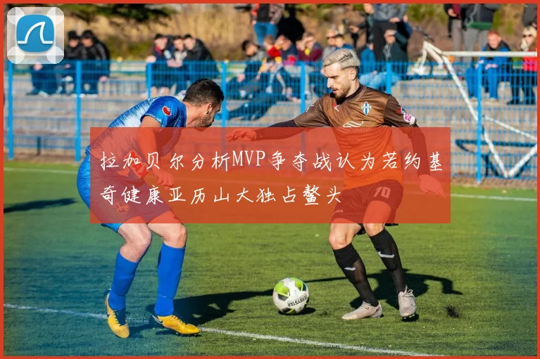 拉加贝尔分析MVP争夺战认为若约基奇健康亚历山大独占鳌头